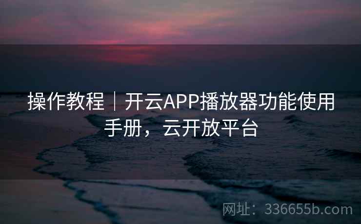 操作教程｜开云APP播放器功能使用手册，云开放平台