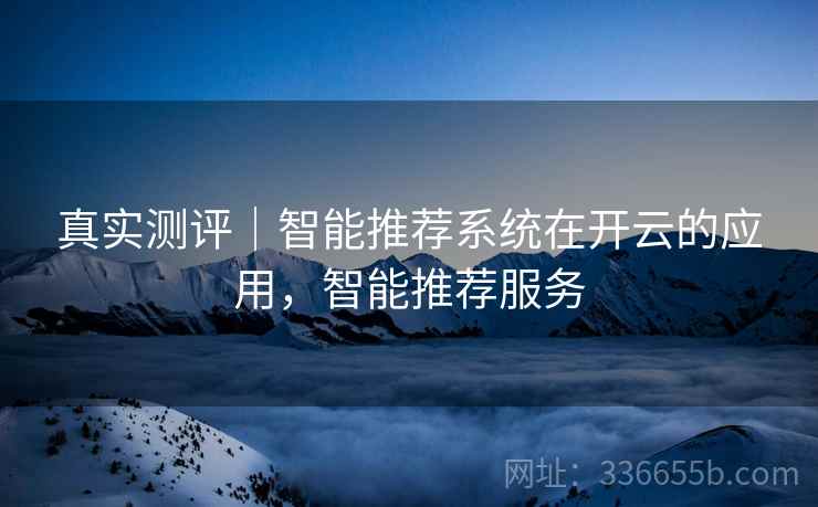 真实测评｜智能推荐系统在开云的应用，智能推荐服务