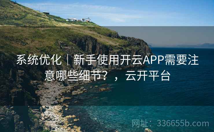 系统优化｜新手使用开云APP需要注意哪些细节？，云开平台