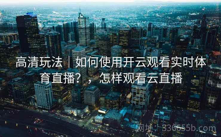 高清玩法｜如何使用开云观看实时体育直播？，怎样观看云直播