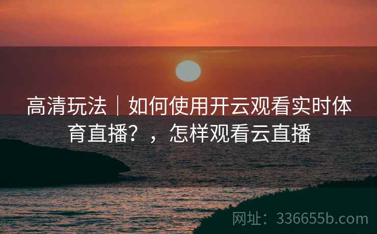 高清玩法｜如何使用开云观看实时体育直播？，怎样观看云直播