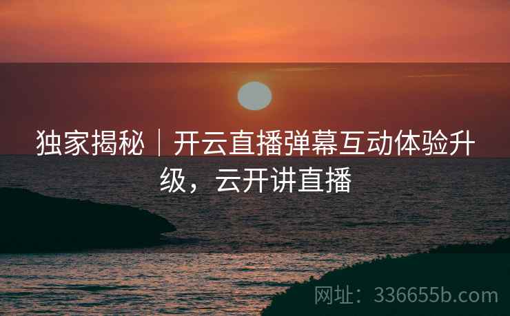 独家揭秘｜开云直播弹幕互动体验升级，云开讲直播