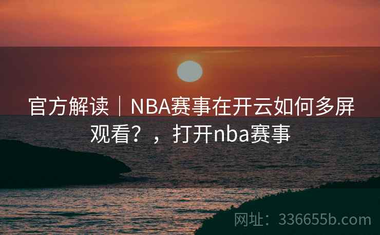 官方解读|NBA赛事在开云如何多屏观看?,打开nba赛事