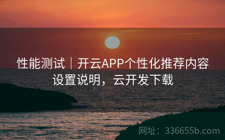 性能测试｜开云APP个性化推荐内容设置说明，云开发下载